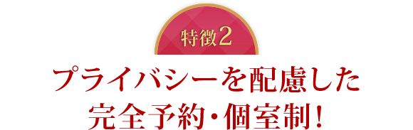 特徴2　プライバシーを配慮した完全予約・個室制！